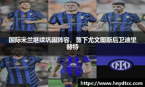 国际米兰继续巩固阵容，签下尤文图斯后卫迪里赫特