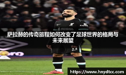 萨拉赫的传奇旅程如何改变了足球世界的格局与未来展望