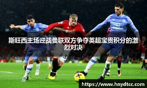 斯旺西主场迎战曼联双方争夺英超宝贵积分的激烈对决